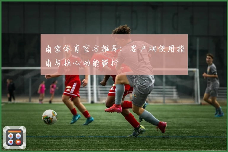 南宫体育官方推荐：客户端使用指南与核心功能解析