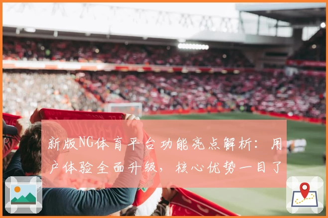 新版NG体育平台功能亮点解析：用户体验全面升级，核心优势一目了然