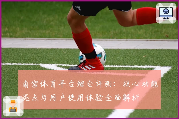 南宫体育平台综合评测：核心功能亮点与用户使用体验全面解析